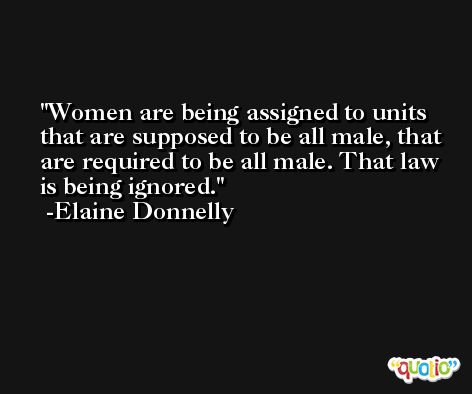 Women are being assigned to units that are supposed to be all male, that are required to be all male. That law is being ignored. -Elaine Donnelly