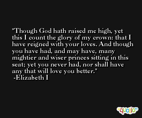 Though God hath raised me high, yet this I count the glory of my crown: that I have reigned with your loves. And though you have had, and may have, many mightier and wiser princes sitting in this seat; yet you never had, nor shall have any that will love you better. -Elizabeth I