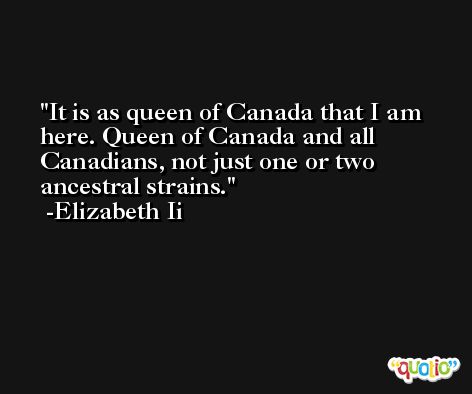 It is as queen of Canada that I am here. Queen of Canada and all Canadians, not just one or two ancestral strains. -Elizabeth Ii