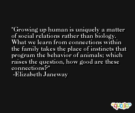 Growing up human is uniquely a matter of social relations rather than biology. What we learn from connections within the family takes the place of instincts that program the behavior of animals; which raises the question, how good are these connections? -Elizabeth Janeway