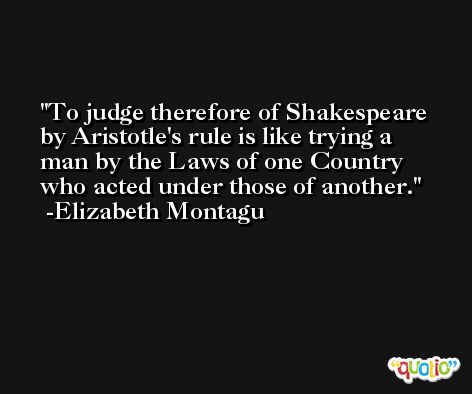 To judge therefore of Shakespeare by Aristotle's rule is like trying a man by the Laws of one Country who acted under those of another. -Elizabeth Montagu