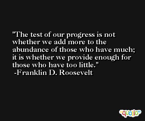 The test of our progress is not whether we add more to the abundance of those who have much; it is whether we provide enough for those who have too little. -Franklin D. Roosevelt