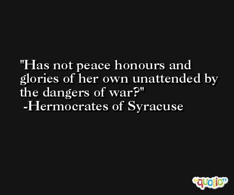 Has not peace honours and glories of her own unattended by the dangers of war? -Hermocrates of Syracuse