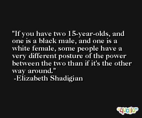 If you have two 15-year-olds, and one is a black male, and one is a white female, some people have a very different posture of the power between the two than if it's the other way around. -Elizabeth Shadigian