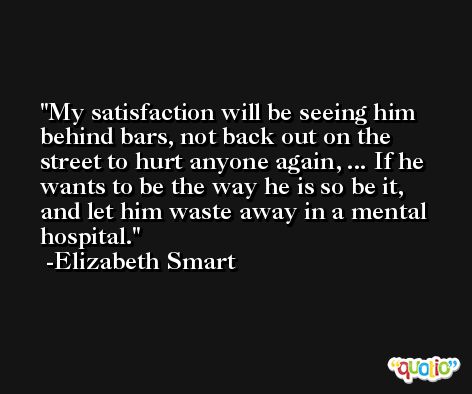 My satisfaction will be seeing him behind bars, not back out on the street to hurt anyone again, ... If he wants to be the way he is so be it, and let him waste away in a mental hospital. -Elizabeth Smart
