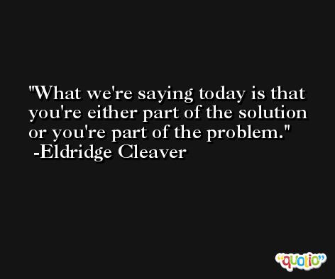 What we're saying today is that you're either part of the solution or you're part of the problem. -Eldridge Cleaver