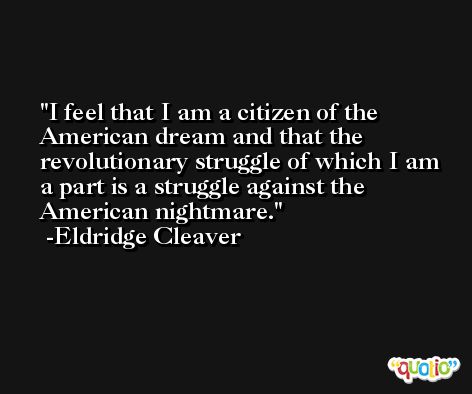 I feel that I am a citizen of the American dream and that the revolutionary struggle of which I am a part is a struggle against the American nightmare. -Eldridge Cleaver