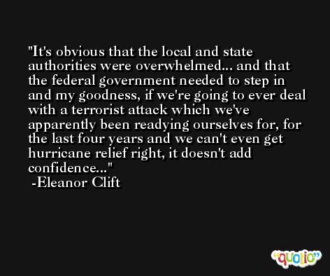 It's obvious that the local and state authorities were overwhelmed... and that the federal government needed to step in and my goodness, if we're going to ever deal with a terrorist attack which we've apparently been readying ourselves for, for the last four years and we can't even get hurricane relief right, it doesn't add confidence... -Eleanor Clift