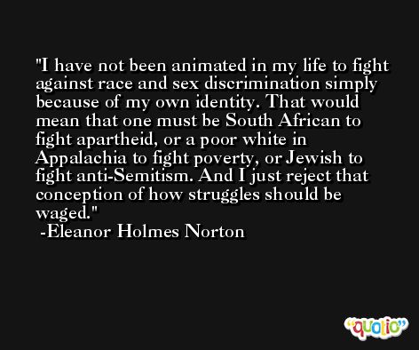 I have not been animated in my life to fight against race and sex discrimination simply because of my own identity. That would mean that one must be South African to fight apartheid, or a poor white in Appalachia to fight poverty, or Jewish to fight anti-Semitism. And I just reject that conception of how struggles should be waged. -Eleanor Holmes Norton