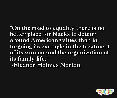 On the road to equality there is no better place for blacks to detour around American values than in forgoing its example in the treatment of its women and the organization of its family life. -Eleanor Holmes Norton