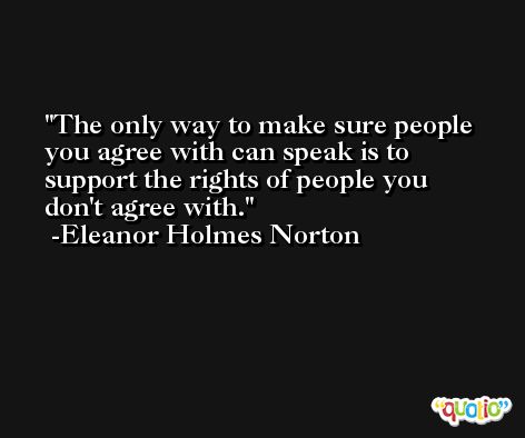 The only way to make sure people you agree with can speak is to support the rights of people you don't agree with. -Eleanor Holmes Norton