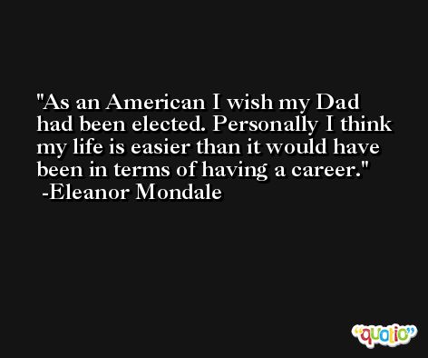 As an American I wish my Dad had been elected. Personally I think my life is easier than it would have been in terms of having a career. -Eleanor Mondale