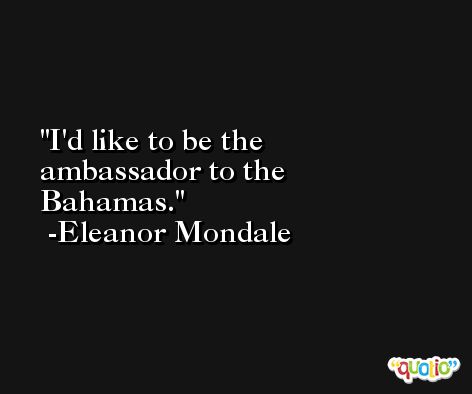 I'd like to be the ambassador to the Bahamas. -Eleanor Mondale