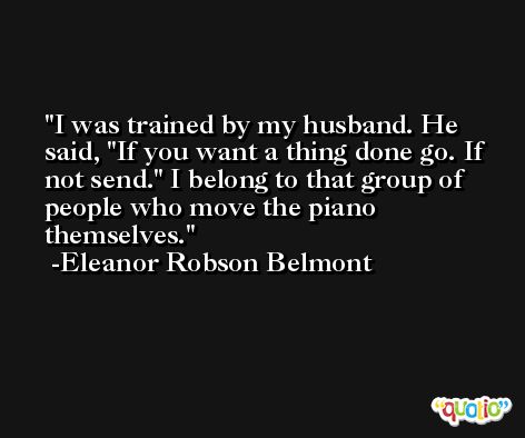 I was trained by my husband. He said, 'If you want a thing done go. If not send.' I belong to that group of people who move the piano themselves. -Eleanor Robson Belmont