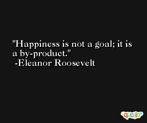 Happiness is not a goal; it is a by-product. -Eleanor Roosevelt
