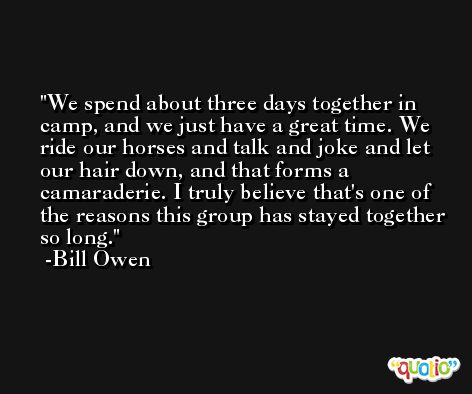 We spend about three days together in camp, and we just have a great time. We ride our horses and talk and joke and let our hair down, and that forms a camaraderie. I truly believe that's one of the reasons this group has stayed together so long. -Bill Owen