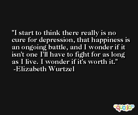 I start to think there really is no cure for depression, that happiness is an ongoing battle, and I wonder if it isn't one I'll have to fight for as long as I live. I wonder if it's worth it. -Elizabeth Wurtzel