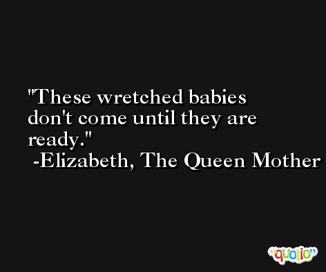These wretched babies don't come until they are ready. -Elizabeth, The Queen Mother