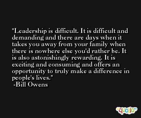 Leadership is difficult. It is difficult and demanding and there are days when it takes you away from your family when there is nowhere else you'd rather be. It is also astonishingly rewarding. It is exciting and consuming and offers an opportunity to truly make a difference in people's lives. -Bill Owens