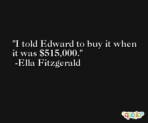 I told Edward to buy it when it was $515,000. -Ella Fitzgerald