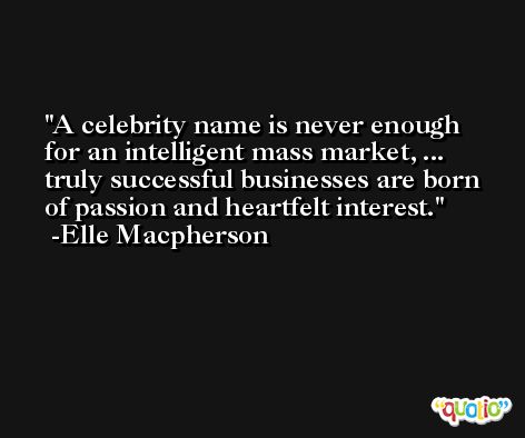 A celebrity name is never enough for an intelligent mass market, ... truly successful businesses are born of passion and heartfelt interest. -Elle Macpherson
