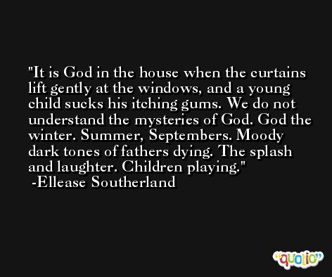 It is God in the house when the curtains lift gently at the windows, and a young child sucks his itching gums. We do not understand the mysteries of God. God the winter. Summer, Septembers. Moody dark tones of fathers dying. The splash and laughter. Children playing. -Ellease Southerland
