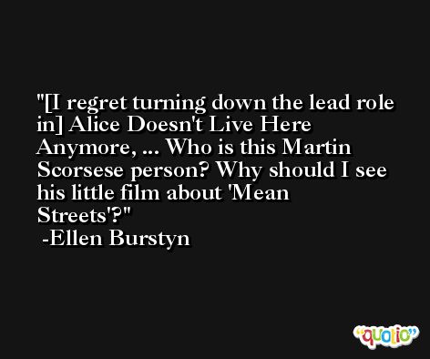 [I regret turning down the lead role in] Alice Doesn't Live Here Anymore, ... Who is this Martin Scorsese person? Why should I see his little film about 'Mean Streets'? -Ellen Burstyn
