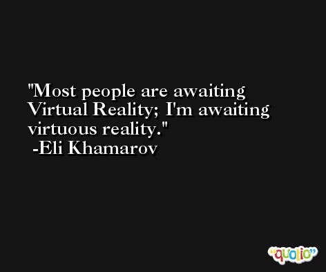 Most people are awaiting Virtual Reality; I'm awaiting virtuous reality. -Eli Khamarov