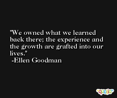 We owned what we learned back there; the experience and the growth are grafted into our lives. -Ellen Goodman