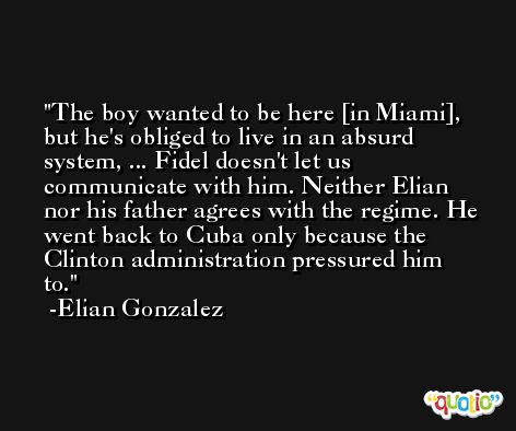 The boy wanted to be here [in Miami], but he's obliged to live in an absurd system, ... Fidel doesn't let us communicate with him. Neither Elian nor his father agrees with the regime. He went back to Cuba only because the Clinton administration pressured him to. -Elian Gonzalez