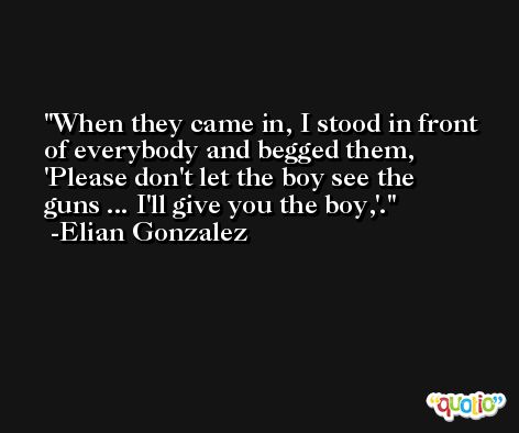 When they came in, I stood in front of everybody and begged them, 'Please don't let the boy see the guns ... I'll give you the boy,'. -Elian Gonzalez