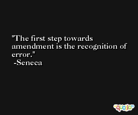 The first step towards amendment is the recognition of error. -Seneca