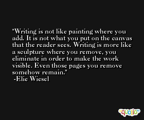 Writing is not like painting where you add. It is not what you put on the canvas that the reader sees. Writing is more like a sculpture where you remove, you eliminate in order to make the work visible. Even those pages you remove somehow remain. -Elie Wiesel