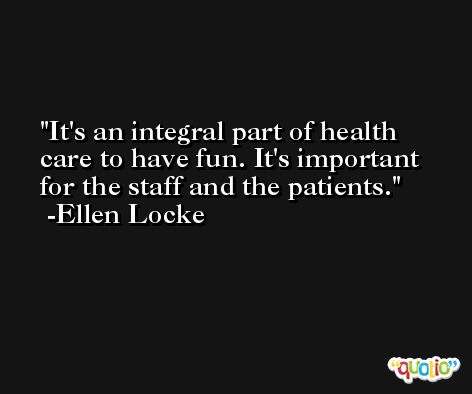 It's an integral part of health care to have fun. It's important for the staff and the patients. -Ellen Locke