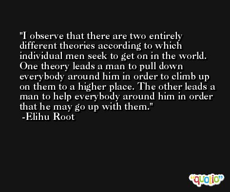 I observe that there are two entirely different theories according to which individual men seek to get on in the world. One theory leads a man to pull down everybody around him in order to climb up on them to a higher place. The other leads a man to help everybody around him in order that he may go up with them. -Elihu Root
