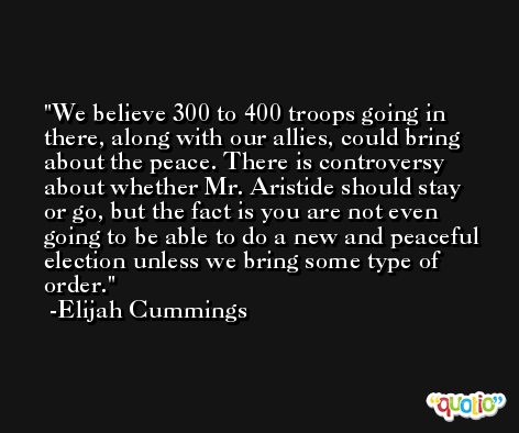 We believe 300 to 400 troops going in there, along with our allies, could bring about the peace. There is controversy about whether Mr. Aristide should stay or go, but the fact is you are not even going to be able to do a new and peaceful election unless we bring some type of order. -Elijah Cummings