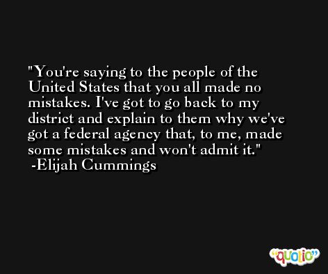 You're saying to the people of the United States that you all made no mistakes. I've got to go back to my district and explain to them why we've got a federal agency that, to me, made some mistakes and won't admit it. -Elijah Cummings
