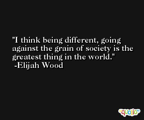 I think being different, going against the grain of society is the greatest thing in the world. -Elijah Wood