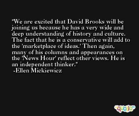 We are excited that David Brooks will be joining us because he has a very wide and deep understanding of history and culture. The fact that he is a conservative will add to the 'marketplace of ideas.' Then again, many of his columns and appearances on the 'News Hour' reflect other views. He is an independent thinker. -Ellen Mickiewicz