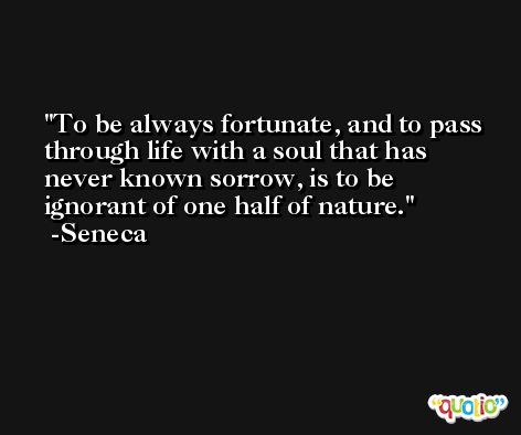 To be always fortunate, and to pass through life with a soul that has never known sorrow, is to be ignorant of one half of nature. -Seneca