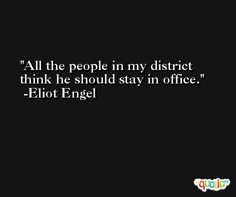 All the people in my district think he should stay in office. -Eliot Engel