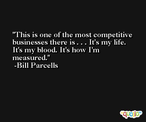 This is one of the most competitive businesses there is . . . It's my life. It's my blood. It's how I'm measured. -Bill Parcells