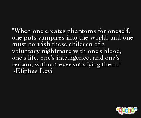 When one creates phantoms for oneself, one puts vampires into the world, and one must nourish these children of a voluntary nightmare with one's blood, one's life, one's intelligence, and one's reason, without ever satisfying them. -Eliphas Levi