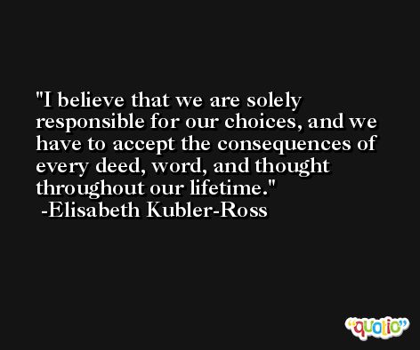 I believe that we are solely responsible for our choices, and we have to accept the consequences of every deed, word, and thought throughout our lifetime. -Elisabeth Kubler-Ross
