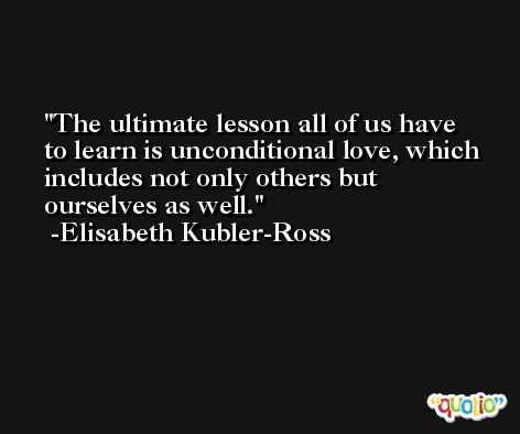 The ultimate lesson all of us have to learn is unconditional love, which includes not only others but ourselves as well. -Elisabeth Kubler-Ross