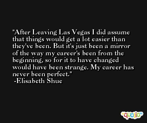 After Leaving Las Vegas I did assume that things would get a lot easier than they've been. But it's just been a mirror of the way my career's been from the beginning, so for it to have changed would have been strange. My career has never been perfect. -Elisabeth Shue