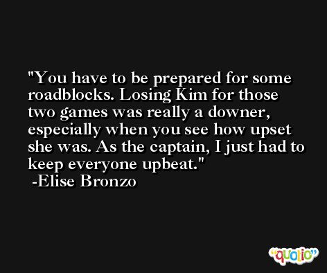 You have to be prepared for some roadblocks. Losing Kim for those two games was really a downer, especially when you see how upset she was. As the captain, I just had to keep everyone upbeat. -Elise Bronzo