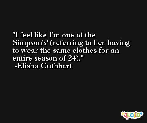 I feel like I'm one of the Simpson's' (referring to her having to wear the same clothes for an entire season of 24). -Elisha Cuthbert