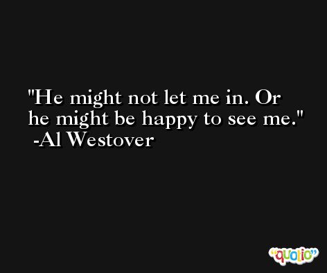 He might not let me in. Or he might be happy to see me. -Al Westover