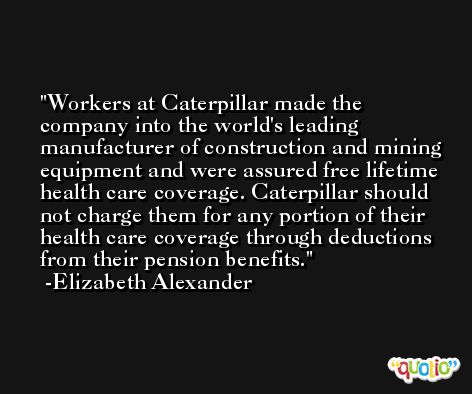 Workers at Caterpillar made the company into the world's leading manufacturer of construction and mining equipment and were assured free lifetime health care coverage. Caterpillar should not charge them for any portion of their health care coverage through deductions from their pension benefits. -Elizabeth Alexander